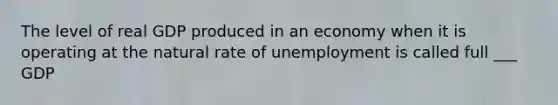 The level of real GDP produced in an economy when it is operating at the natural rate of unemployment is called full ___ GDP