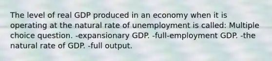 The level of real GDP produced in an economy when it is operating at the natural rate of unemployment is called: Multiple choice question. -expansionary GDP. -full-employment GDP. -the natural rate of GDP. -full output.