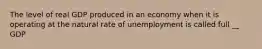 The level of real GDP produced in an economy when it is operating at the natural rate of unemployment is called full __ GDP