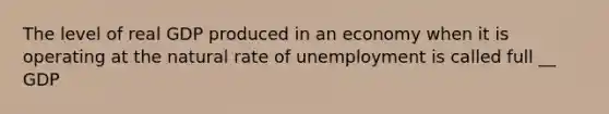 The level of real GDP produced in an economy when it is operating at the natural rate of unemployment is called full __ GDP