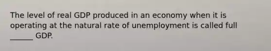 The level of real GDP produced in an economy when it is operating at the natural rate of unemployment is called full ______ GDP.