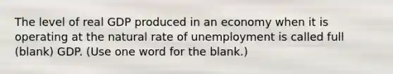 The level of real GDP produced in an economy when it is operating at the natural rate of unemployment is called full (blank) GDP. (Use one word for the blank.)