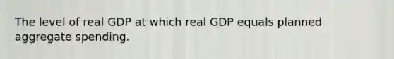 The level of real GDP at which real GDP equals planned aggregate spending.