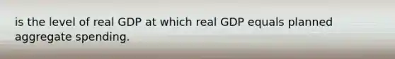 is the level of real GDP at which real GDP equals planned aggregate spending.