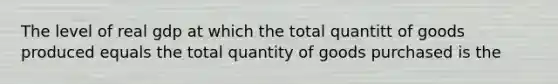 The level of real gdp at which the total quantitt of goods produced equals the total quantity of goods purchased is the