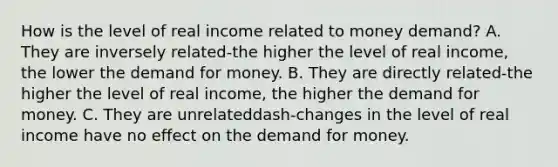 How is the level of real income related to money​ demand? A. They are inversely related-the higher the level of real​ income, the lower the demand for money. B. They are directly related-the higher the level of real​ income, the higher the demand for money. C. They are unrelateddash-changes in the level of real income have no effect on the demand for money.