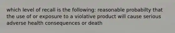 which level of recall is the following: reasonable probabilty that the use of or exposure to a violative product will cause serious adverse health consequences or death