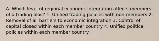 A. Which level of regional economic integration affects members of a trading bloc? 1. Unified trading policies with non-members 2. Removal of all barriers to economic integration 3. Control of capital closed within each member country 4. Unified political policies within each member country