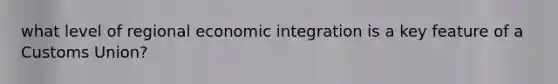 what level of regional economic integration is a key feature of a Customs Union?