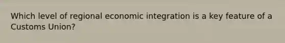 Which level of regional economic integration is a key feature of a Customs Union?