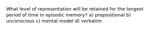 What level of representation will be retained for the longest period of time in episodic memory? a) propositional b) unconscious c) mental model d) verbatim