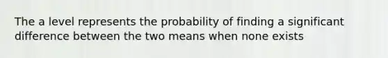 The a level represents the probability of finding a significant difference between the two means when none exists