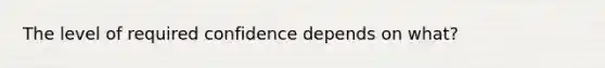 The level of required confidence depends on what?