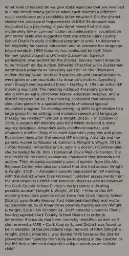 What level of respect do we give state agencies that are involved in a two-tiered review process when each reaches a different result predicated on a credibility determination? Did the district violate the procedural requirements of IDEA 94-Amanda was evaluated by a psychologist you determined that she was moderately low in communication and adequate in socialization and motor skills was suggested that she attend Clark County School District's early childhood program in order to determine her eligibility for special education and to promote her language-based needs In 1995 Amanda was evaluated by both Mark Kenney (psychologist) and Christy Zuckerman (speech pathologist) who worked for the district. Kenney found Amanda to be "mixed" on the Autism Behavior Checklist while Zuckerman determined Amanda as "severely autistic" on the Childhood Autism Rating Scale. None of these results and documentations were given or communicated to Amanda's mother, Annette J. even though she requested them • On May 6, 1995 an initial IEP meeting was held. The meeting included Amanda's parents along with an early childhood special education teacher, and a district representative. The meeting concluded that Amanda should be placed in a specialized early childhood special education program "to develop emerging skills to generalize to a large group-home setting, and included speech and language therapy "as needed"" (Wright & Wright, 2010). • In October of 1995, a second IEP meeting was held which included a state agency designee, Amanda's early childhood teacher, and Amanda's mother. They discussed Amanda's progress and goals. But eleven days after the second IEP meeting, Amanda and her parents moved to Woodland, California (Wright & Wright, 2010). • After moving, Amanda's uncle, who is a doctor, recommended she be tested by Dr. Robin Hansen at Davis Medical Center. The results for Dr. Hansen's evaluation concluded that Amanda had autism. Then Amanda received a second opinion from the Alta Regional Center who also concluded that she had autism (Wright & Wright, 2010). • Amanda's parents requested an IEP meeting with the district where they received "updated assessments from the Alta Regional Center and American River as well as copies of the Clark County School District's early reports indicating possible autism" (Wright & Wright, 2010). • Prior to this IEP meeting Amanda's parents never knew that Clark County School DIstrict, specifically Keeney, had detected/identified and wrote up documentation of Amanda as possibly having autism (Wright & Wright, 2010). On October 24, 1997 Amanda's parents filed a hearing against Clark County School DIstrict in order to determine if Amanda had been correctly identified as well as if she received a FAPE • Clark County School District was found to be in violation of the procedural requirements of IDEA (Wright & Wright, 2010). Amanda J. was denied FAPE because the district prevented her "parents from fully participating in the creation of the IEP that addressed Amanda's unique needs as an autistic child"