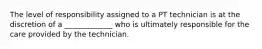 The level of responsibility assigned to a PT technician is at the discretion of a _____________ who is ultimately responsible for the care provided by the technician.