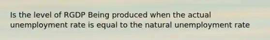 Is the level of RGDP Being produced when the actual unemployment rate is equal to the natural unemployment rate