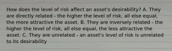 How does the level of risk affect an​ asset's desirability? A. They are directly related​ - the higher the level of​ risk, all else​ equal, the more attractive the asset. B. They are inversely related​ - the higher the level of​ risk, all else​ equal, the less attractive the asset. C. They are unrelated​ - an​ asset's level of risk is unrelated to its desirability