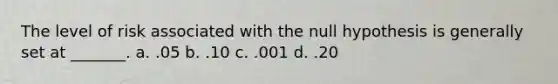 The level of risk associated with the null hypothesis is generally set at _______. a. .05 b. .10 c. .001 d. .20