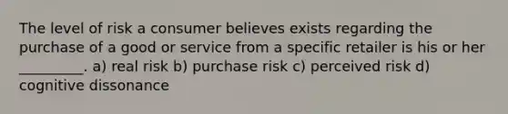 The level of risk a consumer believes exists regarding the purchase of a good or service from a specific retailer is his or her _________. a) real risk b) purchase risk c) perceived risk d) cognitive dissonance