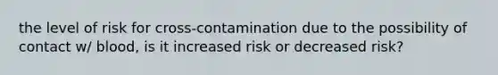 the level of risk for cross-contamination due to the possibility of contact w/ blood, is it increased risk or decreased risk?