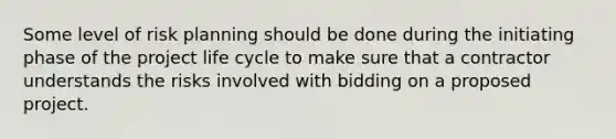 Some level of risk planning should be done during the initiating phase of the <a href='https://www.questionai.com/knowledge/kd8BXKJxp0-project-life-cycle' class='anchor-knowledge'>project life cycle</a> to make sure that a contractor understands the risks involved with bidding on a proposed project.