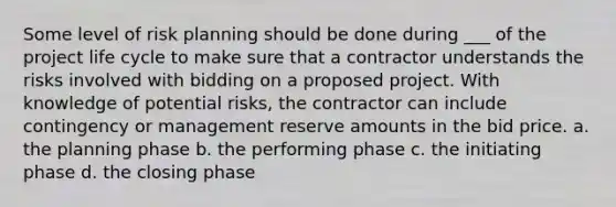 Some level of risk planning should be done during ___ of the project life cycle to make sure that a contractor understands the risks involved with bidding on a proposed project. With knowledge of potential risks, the contractor can include contingency or management reserve amounts in the bid price. a. the planning phase b. the performing phase c. the initiating phase d. the closing phase