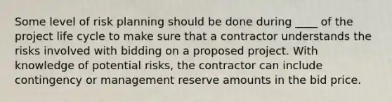 Some level of risk planning should be done during ____ of the project life cycle to make sure that a contractor understands the risks involved with bidding on a proposed project. With knowledge of potential risks, the contractor can include contingency or management reserve amounts in the bid price.