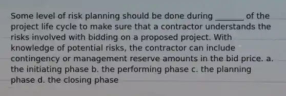 Some level of risk planning should be done during _______ of the <a href='https://www.questionai.com/knowledge/kd8BXKJxp0-project-life-cycle' class='anchor-knowledge'>project life cycle</a> to make sure that a contractor understands the risks involved with bidding on a proposed project. With knowledge of potential risks, the contractor can include contingency or management reserve amounts in the bid price. a. the initiating phase b. the performing phase c. the planning phase d. the closing phase