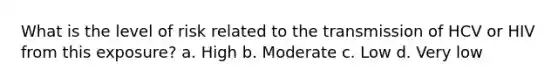 What is the level of risk related to the transmission of HCV or HIV from this exposure? a. High b. Moderate c. Low d. Very low