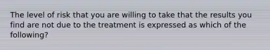 The level of risk that you are willing to take that the results you find are not due to the treatment is expressed as which of the following?