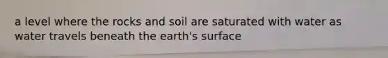 a level where the rocks and soil are saturated with water as water travels beneath the earth's surface