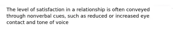 The level of satisfaction in a relationship is often conveyed through nonverbal cues, such as reduced or increased eye contact and tone of voice