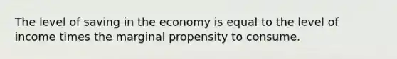 The level of saving in the economy is equal to the level of income times the marginal propensity to consume.