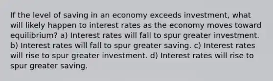 If the level of saving in an economy exceeds investment, what will likely happen to interest rates as the economy moves toward equilibrium? a) Interest rates will fall to spur greater investment. b) Interest rates will fall to spur greater saving. c) Interest rates will rise to spur greater investment. d) Interest rates will rise to spur greater saving.