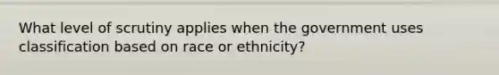 What level of scrutiny applies when the government uses classification based on race or ethnicity?