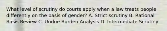 What level of scrutiny do courts apply when a law treats people differently on the basis of gender? A. Strict scrutiny B. Rational Basis Review C. Undue Burden Analysis D. Intermediate Scrutiny