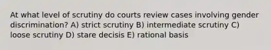 At what level of scrutiny do courts review cases involving gender discrimination? A) strict scrutiny B) intermediate scrutiny C) loose scrutiny D) stare decisis E) rational basis