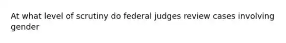 At what level of scrutiny do federal judges review cases involving gender