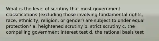 What is the level of scrutiny that most government classifications (excluding those involving fundamental rights, race, ethnicity, religion, or gender) are subject to under equal protection? a. heightened scrutiny b. strict scrutiny c. the compelling government interest test d. the rational basis test