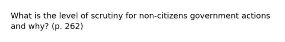 What is the level of scrutiny for non-citizens government actions and why? (p. 262)