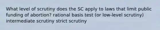 What level of scrutiny does the SC apply to laws that limit public funding of abortion? rational basis test (or low-level scrutiny) intermediate scrutiny strict scrutiny