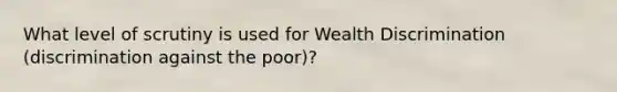 What level of scrutiny is used for Wealth Discrimination (discrimination against the poor)?