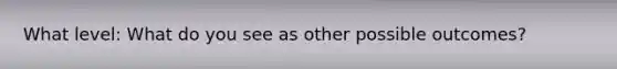 What level: What do you see as other possible outcomes?