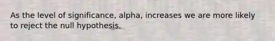 As the level of significance, alpha, increases we are more likely to reject the null hypothesis.