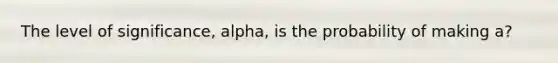 The level of significance, alpha, is the probability of making a?