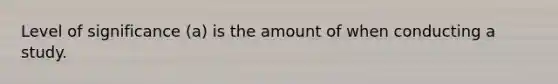 Level of significance (a) is the amount of when conducting a study.