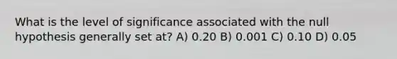 What is the level of significance associated with the null hypothesis generally set at? A) 0.20 B) 0.001 C) 0.10 D) 0.05