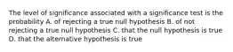 The level of significance associated with a significance test is the probability A. of rejecting a true null hypothesis B. of not rejecting a true null hypothesis C. that the null hypothesis is true D. that the alternative hypothesis is true