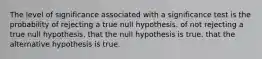 The level of significance associated with a significance test is the probability of rejecting a true null hypothesis. of not rejecting a true null hypothesis. that the null hypothesis is true. that the alternative hypothesis is true.