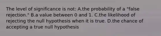 The level of significance is not: A.the probability of a "false rejection." B.a value between 0 and 1. C.the likelihood of rejecting the null hypothesis when it is true. D.the chance of accepting a true null hypothesis